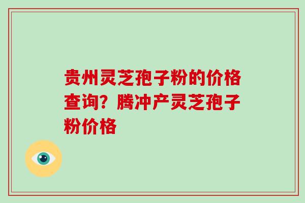 贵州灵芝孢子粉的价格查询？腾冲产灵芝孢子粉价格