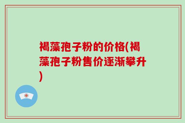 褐藻孢子粉的价格(褐藻孢子粉售价逐渐攀升)