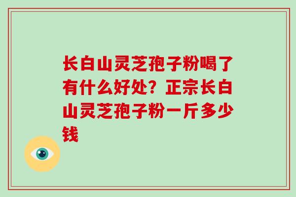 长白山灵芝孢子粉喝了有什么好处？正宗长白山灵芝孢子粉一斤多少钱