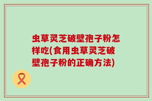 虫草灵芝破壁孢子粉怎样吃(食用虫草灵芝破壁孢子粉的正确方法)