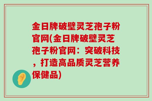 金日牌破壁灵芝孢子粉官网(金日牌破壁灵芝孢子粉官网：突破科技，打造高品质灵芝营养保健品)