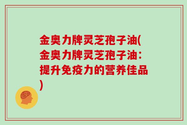 金奥力牌灵芝孢子油(金奥力牌灵芝孢子油：提升免疫力的营养佳品)