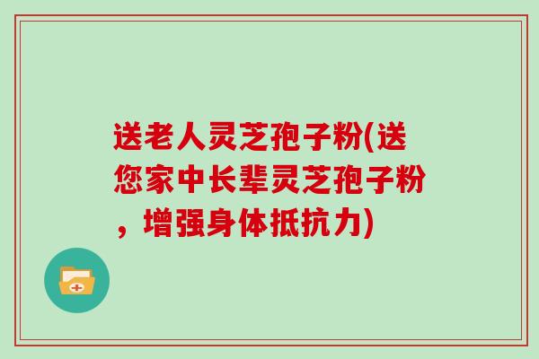 送老人灵芝孢子粉(送您家中长辈灵芝孢子粉，增强身体抵抗力)