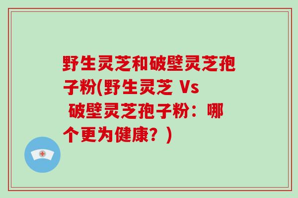 野生灵芝和破壁灵芝孢子粉(野生灵芝 Vs 破壁灵芝孢子粉：哪个更为健康？)