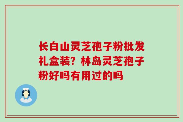 长白山灵芝孢子粉批发礼盒装？林岛灵芝孢子粉好吗有用过的吗