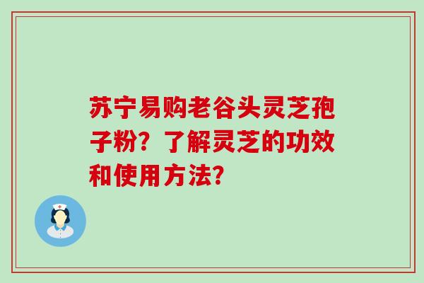 苏宁易购老谷头灵芝孢子粉？了解灵芝的功效和使用方法？