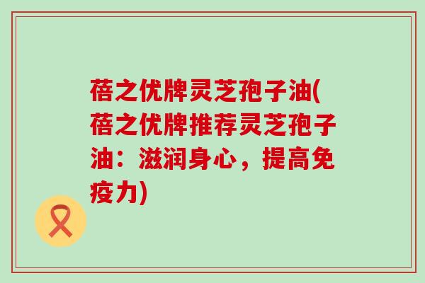 蓓之优牌灵芝孢子油(蓓之优牌推荐灵芝孢子油：滋润身心，提高免疫力)