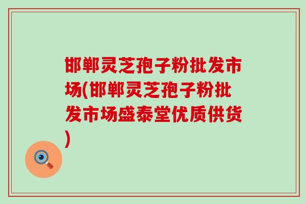 邯郸灵芝孢子粉批发市场(邯郸灵芝孢子粉批发市场盛泰堂优质供货)