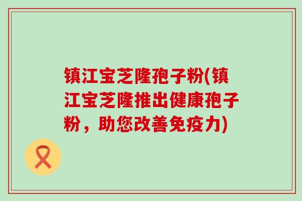 镇江宝芝隆孢子粉(镇江宝芝隆推出健康孢子粉，助您改善免疫力)