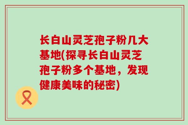 长白山灵芝孢子粉几大基地(探寻长白山灵芝孢子粉多个基地，发现健康美味的秘密)