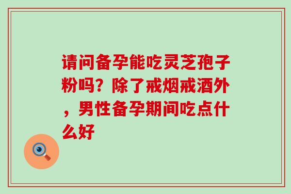 请问备孕能吃灵芝孢子粉吗？除了戒烟戒酒外，男性备孕期间吃点什么好