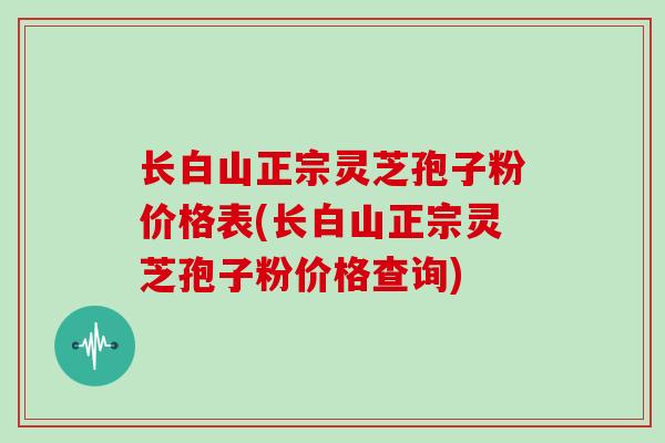 长白山正宗灵芝孢子粉价格表(长白山正宗灵芝孢子粉价格查询)