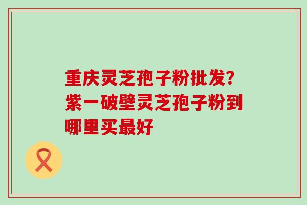 重庆灵芝孢子粉批发？紫一破壁灵芝孢子粉到哪里买好