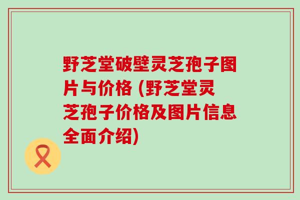 野芝堂破壁灵芝孢子图片与价格 (野芝堂灵芝孢子价格及图片信息全面介绍)