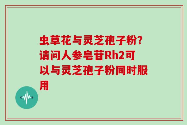 虫草花与灵芝孢子粉？请问人参皂苷Rh2可以与灵芝孢子粉同时服用