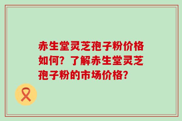 赤生堂灵芝孢子粉价格如何？了解赤生堂灵芝孢子粉的市场价格？