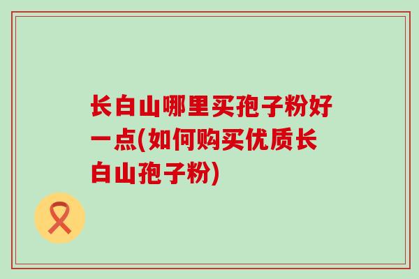 长白山哪里买孢子粉好一点(如何购买优质长白山孢子粉)