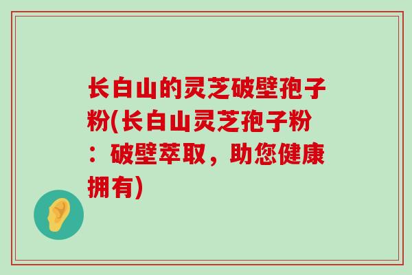 长白山的灵芝破壁孢子粉(长白山灵芝孢子粉：破壁萃取，助您健康拥有)