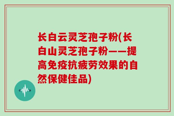 长白云灵芝孢子粉(长白山灵芝孢子粉——提高免疫效果的自然保健佳品)