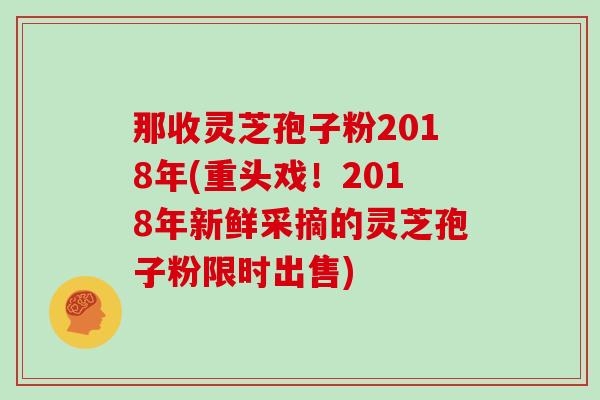 那收灵芝孢子粉2018年(重头戏！2018年新鲜采摘的灵芝孢子粉限时出售)