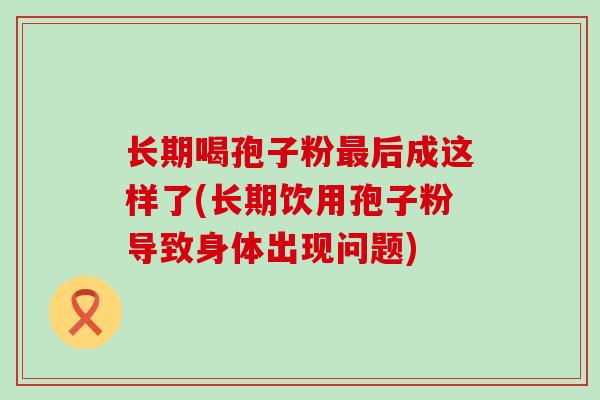 长期喝孢子粉后成这样了(长期饮用孢子粉导致身体出现问题)