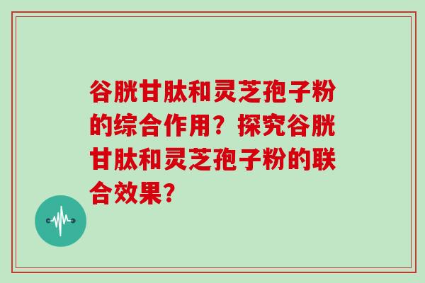 谷胱甘肽和灵芝孢子粉的综合作用？探究谷胱甘肽和灵芝孢子粉的联合效果？