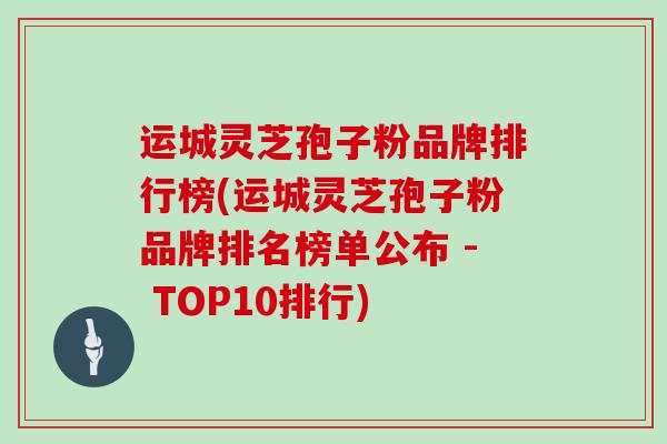 运城灵芝孢子粉品牌排行榜(运城灵芝孢子粉品牌排名榜单公布 - TOP10排行)