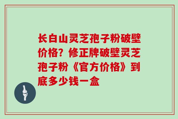 长白山灵芝孢子粉破壁价格？修正牌破壁灵芝孢子粉《官方价格》到底多少钱一盒