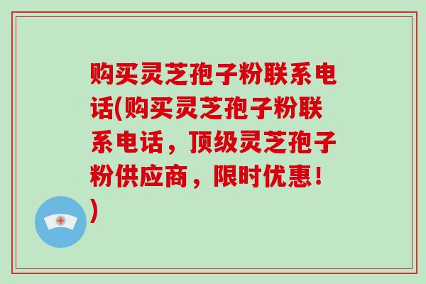 购买灵芝孢子粉联系电话(购买灵芝孢子粉联系电话，灵芝孢子粉供应商，限时优惠！)