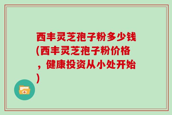 西丰灵芝孢子粉多少钱(西丰灵芝孢子粉价格，健康投资从小处开始)