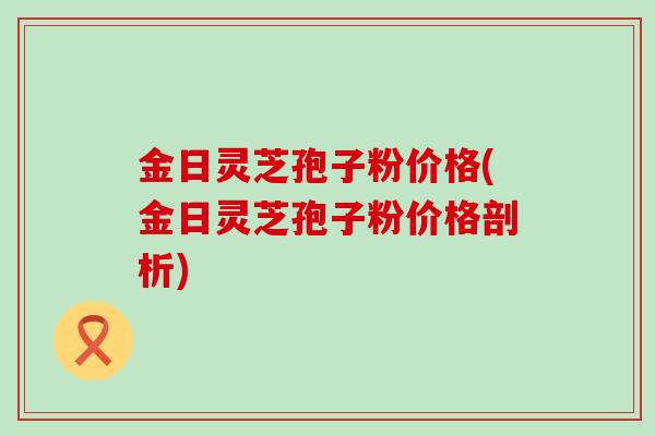 金日灵芝孢子粉价格(金日灵芝孢子粉价格剖析)