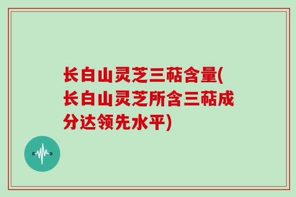 长白山灵芝三萜含量(长白山灵芝所含三萜成分达领先水平)