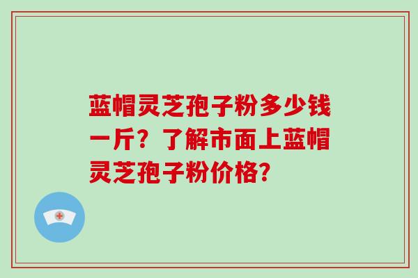 蓝帽灵芝孢子粉多少钱一斤？了解市面上蓝帽灵芝孢子粉价格？