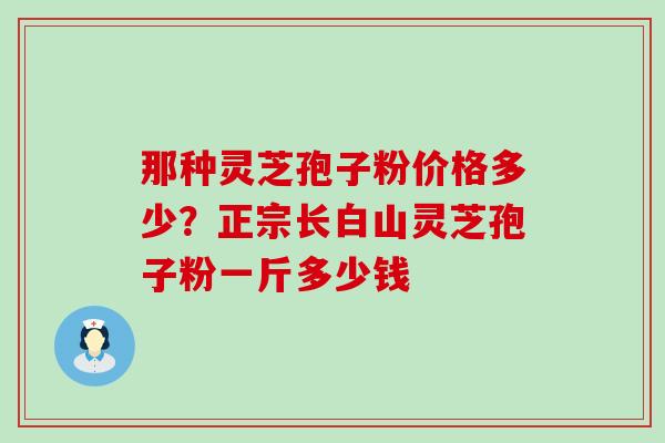 那种灵芝孢子粉价格多少？正宗长白山灵芝孢子粉一斤多少钱