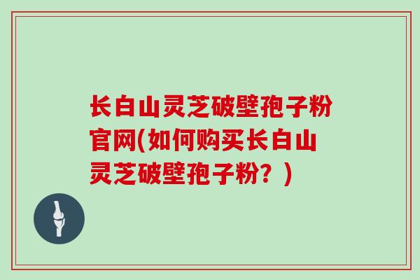 长白山灵芝破壁孢子粉官网(如何购买长白山灵芝破壁孢子粉？)