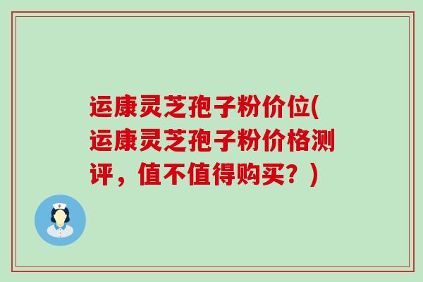 运康灵芝孢子粉价位(运康灵芝孢子粉价格测评，值不值得购买？)