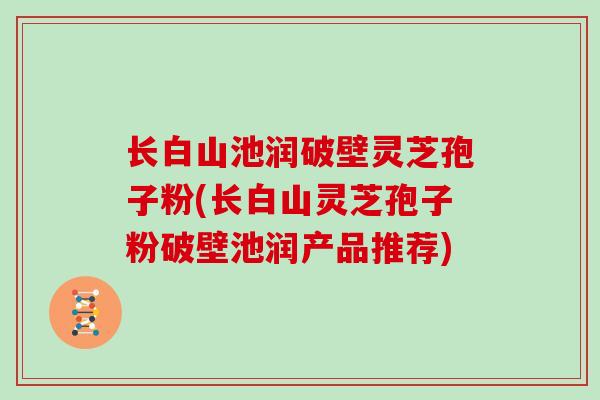 长白山池润破壁灵芝孢子粉(长白山灵芝孢子粉破壁池润产品推荐)