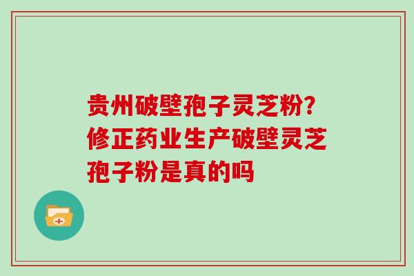 贵州破壁孢子灵芝粉？修正药业生产破壁灵芝孢子粉是真的吗