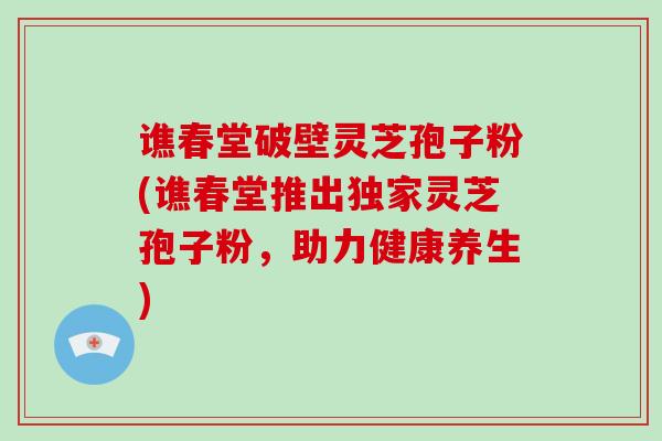 谯春堂破壁灵芝孢子粉(谯春堂推出独家灵芝孢子粉，助力健康养生)