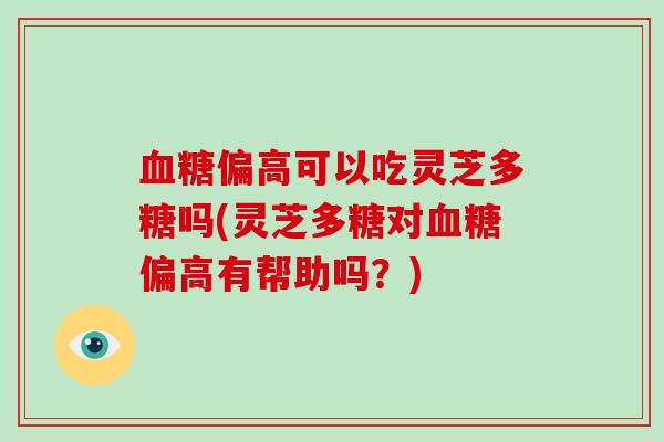 偏高可以吃灵芝多糖吗(灵芝多糖对偏高有帮助吗？)