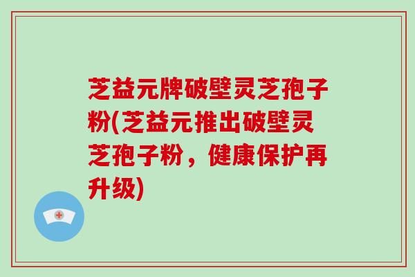 芝益元牌破壁灵芝孢子粉(芝益元推出破壁灵芝孢子粉，健康保护再升级)