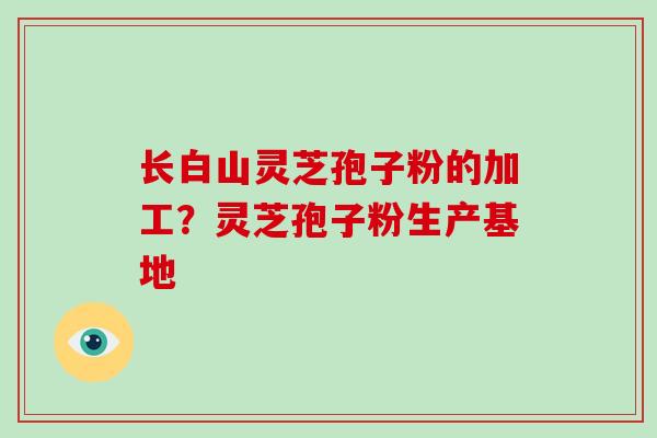 长白山灵芝孢子粉的加工？灵芝孢子粉生产基地