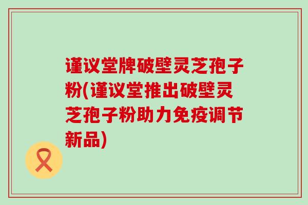 谨议堂牌破壁灵芝孢子粉(谨议堂推出破壁灵芝孢子粉助力免疫调节新品)