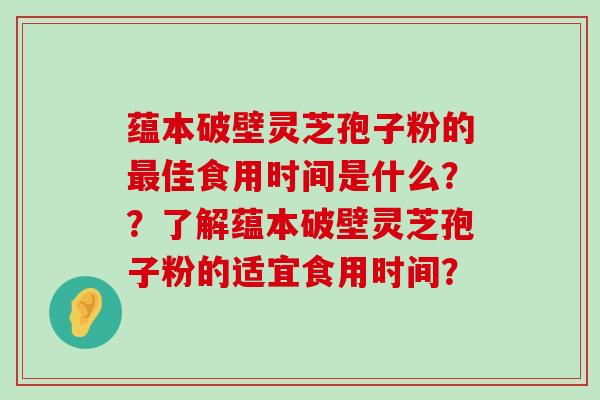 蕴本破壁灵芝孢子粉的佳食用时间是什么？？了解蕴本破壁灵芝孢子粉的适宜食用时间？