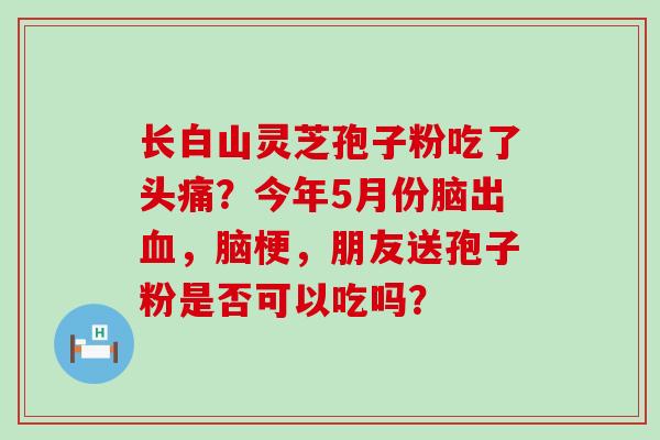 长白山灵芝孢子粉吃了头痛？今年5月份脑出，脑梗，朋友送孢子粉是否可以吃吗？