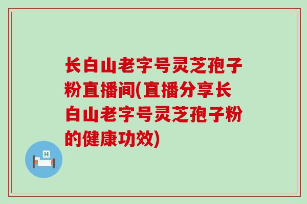 长白山老字号灵芝孢子粉直播间(直播分享长白山老字号灵芝孢子粉的健康功效)