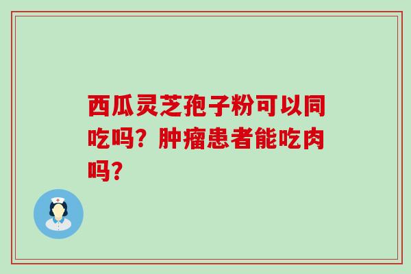 西瓜灵芝孢子粉可以同吃吗？患者能吃肉吗？