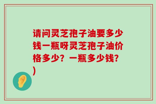 请问灵芝孢子油要多少钱一瓶呀灵芝孢子油价格多少？一瓶多少钱？)