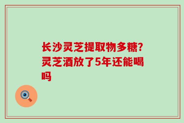 长沙灵芝提取物多糖？灵芝酒放了5年还能喝吗