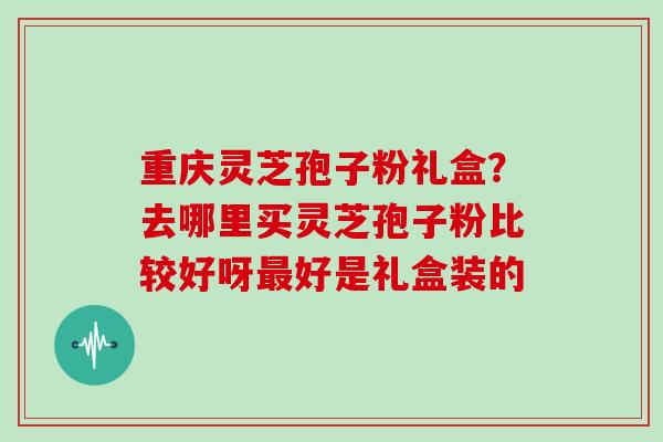 重庆灵芝孢子粉礼盒？去哪里买灵芝孢子粉比较好呀好是礼盒装的